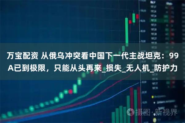 万宝配资 从俄乌冲突看中国下一代主战坦克：99A已到极限，只能从头再来_损失_无人机_防护力