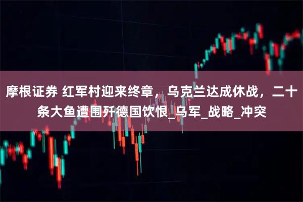 摩根证券 红军村迎来终章，乌克兰达成休战，二十条大鱼遭围歼德国饮恨_乌军_战略_冲突