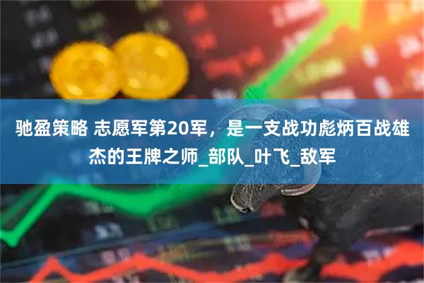 驰盈策略 志愿军第20军，是一支战功彪炳百战雄杰的王牌之师_部队_叶飞_敌军