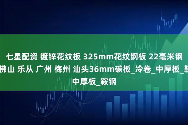 七星配资 镀锌花纹板 325mm花纹钢板 22毫米钢板 佛山 乐从 广州 梅州 汕头36mm碳板_冷卷_中厚板_鞍钢