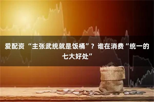 爱配资 “主张武统就是饭桶”？谁在消费“统一的七大好处”