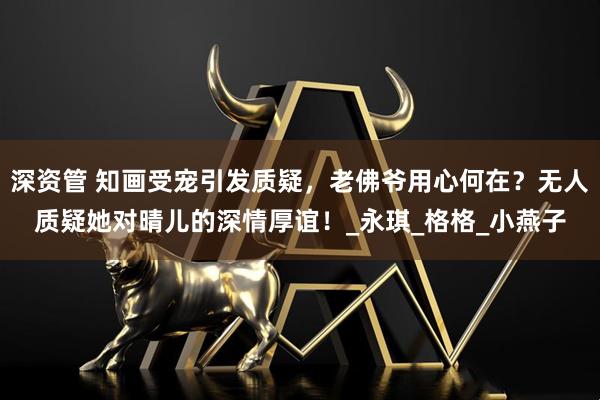 深资管 知画受宠引发质疑，老佛爷用心何在？无人质疑她对晴儿的深情厚谊！_永琪_格格_小燕子