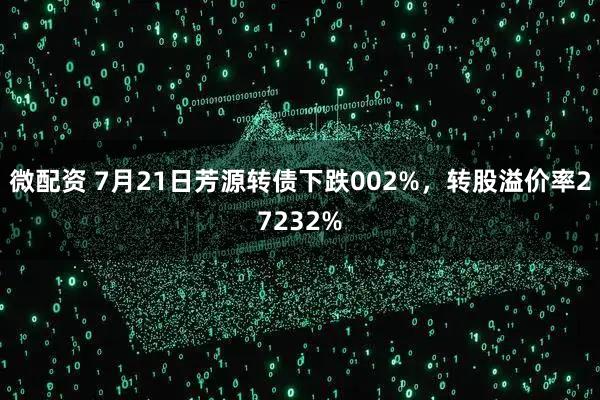 微配资 7月21日芳源转债下跌002%，转股溢价率27232%