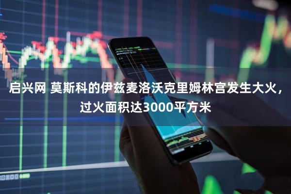 启兴网 莫斯科的伊兹麦洛沃克里姆林宫发生大火，过火面积达3000平方米