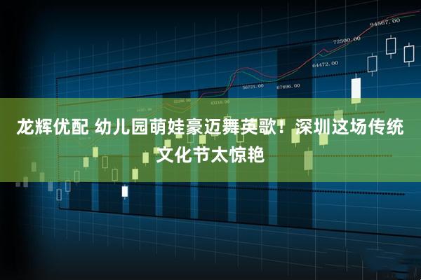 龙辉优配 幼儿园萌娃豪迈舞英歌！深圳这场传统文化节太惊艳