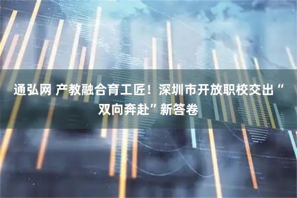 通弘网 产教融合育工匠！深圳市开放职校交出“双向奔赴”新答卷