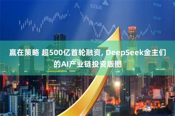 赢在策略 超500亿首轮融资, DeepSeek金主们的AI产业链投资版图