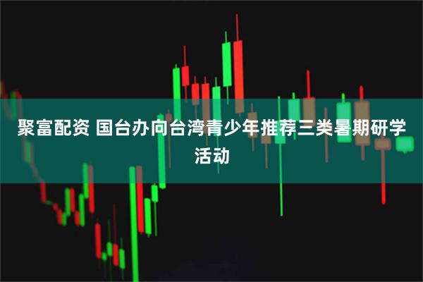 聚富配资 国台办向台湾青少年推荐三类暑期研学活动