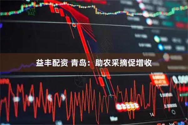 益丰配资 青岛：助农采摘促增收