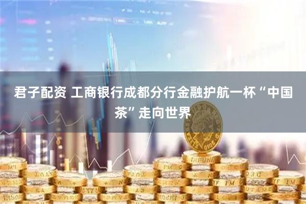 君子配资 工商银行成都分行金融护航一杯“中国茶”走向世界