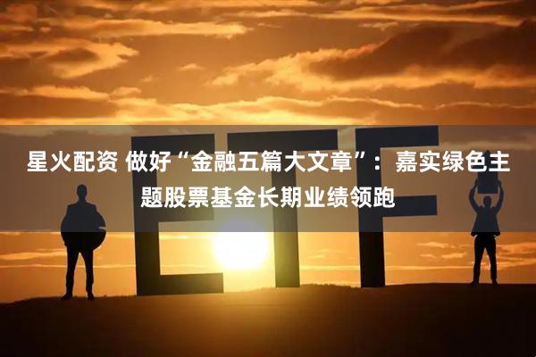 星火配资 做好“金融五篇大文章”：嘉实绿色主题股票基金长期业绩领跑