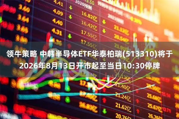 领牛策略 中韩半导体ETF华泰柏瑞(513310)将于2026年8月13日开市起至当日10:30停牌