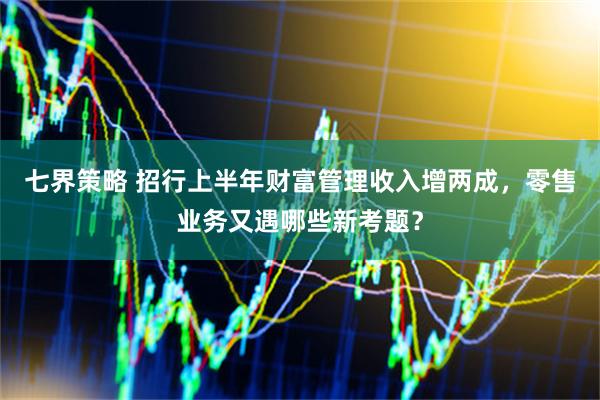 七界策略 招行上半年财富管理收入增两成，零售业务又遇哪些新考题？